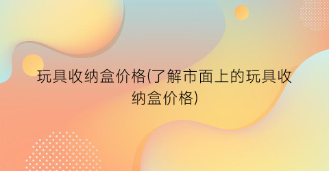 玩具收纳盒价格(了解市面上的玩具收纳盒价格)