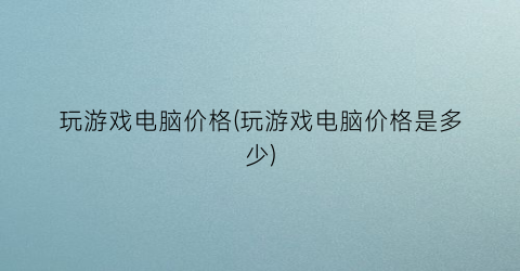 玩游戏电脑价格(玩游戏电脑价格是多少)