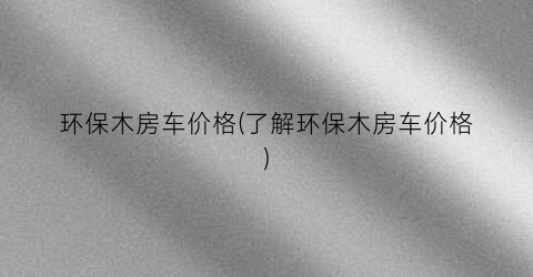 环保木房车价格(了解环保木房车价格)