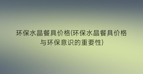 环保水晶餐具价格(环保水晶餐具价格与环保意识的重要性)