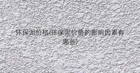 环保泥价格(环保泥价格的影响因素有哪些)
