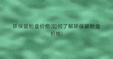 环保碳粉盒价格(如何了解环保碳粉盒价格)