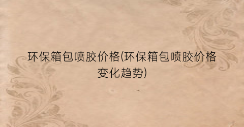 环保箱包喷胶价格(环保箱包喷胶价格变化趋势)