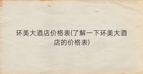 环美大酒店价格表(了解一下环美大酒店的价格表)