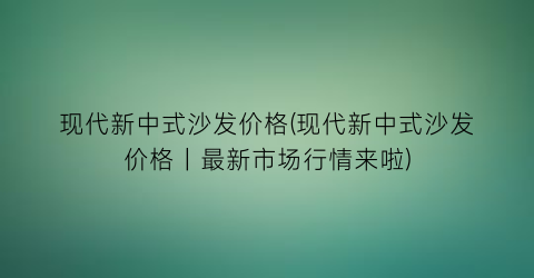 现代新中式沙发价格(现代新中式沙发价格｜最新市场行情来啦)