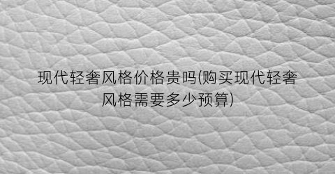 “现代轻奢风格价格贵吗(购买现代轻奢风格需要多少预算)