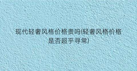 现代轻奢风格价格贵吗(轻奢风格价格是否超乎寻常)