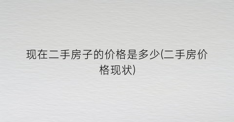“现在二手房子的价格是多少(二手房价格现状)