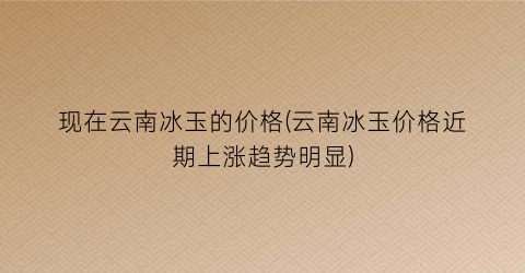 现在云南冰玉的价格(云南冰玉价格近期上涨趋势明显)