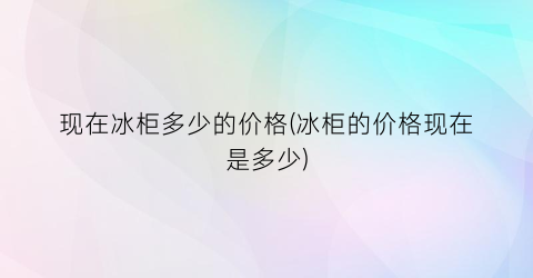 现在冰柜多少的价格(冰柜的价格现在是多少)