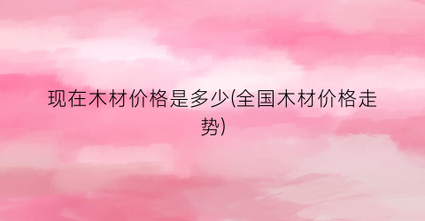 现在木材价格是多少(全国木材价格走势)