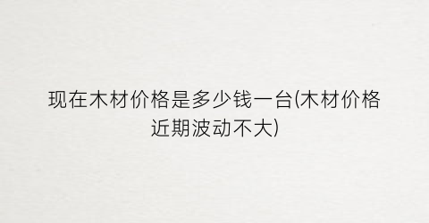 现在木材价格是多少钱一台(木材价格近期波动不大)