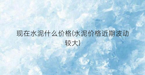 现在水泥什么价格(水泥价格近期波动较大)