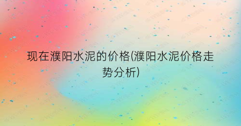 “现在濮阳水泥的价格(濮阳水泥价格走势分析)