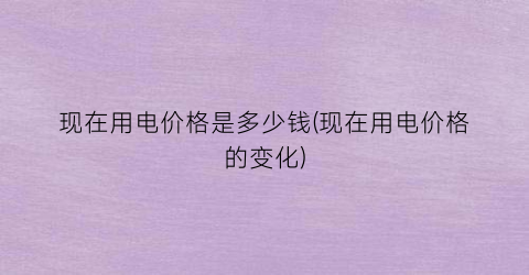 现在用电价格是多少钱(现在用电价格的变化)