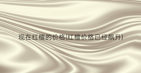 现在红檀的价格(红檀价格已经飙升)
