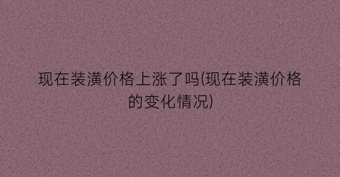 现在装潢价格上涨了吗(现在装潢价格的变化情况)
