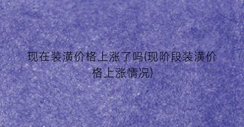 现在装潢价格上涨了吗(现阶段装潢价格上涨情况)
