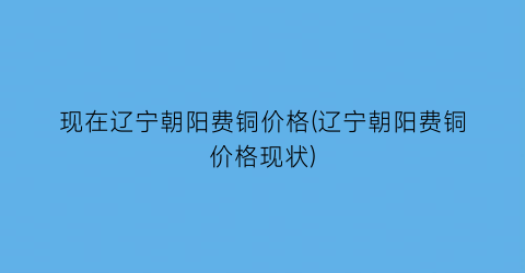 现在辽宁朝阳费铜价格(辽宁朝阳费铜价格现状)