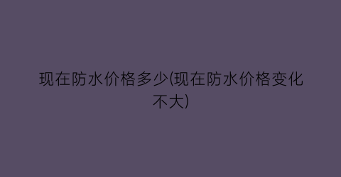 现在防水价格多少(现在防水价格变化不大)
