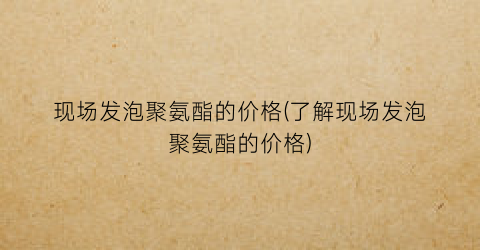 现场发泡聚氨酯的价格(了解现场发泡聚氨酯的价格)