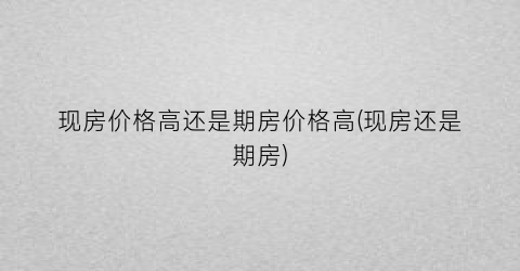 现房价格高还是期房价格高(现房还是期房)