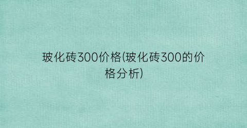 玻化砖300价格(玻化砖300的价格分析)