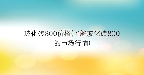 玻化砖800价格(了解玻化砖800的市场行情)