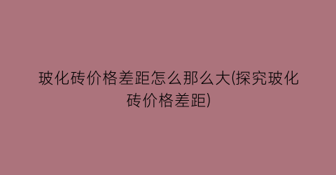 玻化砖价格差距怎么那么大(探究玻化砖价格差距)