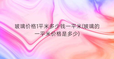 玻璃价格1平米多少钱一平米(玻璃的一平米价格是多少)