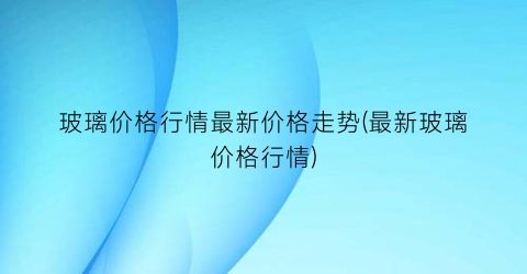 “玻璃价格行情最新价格走势(最新玻璃价格行情)