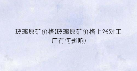 玻璃原矿价格(玻璃原矿价格上涨对工厂有何影响)