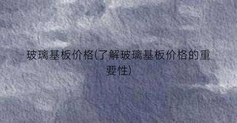 玻璃基板价格(了解玻璃基板价格的重要性)