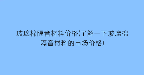 玻璃棉隔音材料价格(了解一下玻璃棉隔音材料的市场价格)
