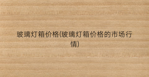 玻璃灯箱价格(玻璃灯箱价格的市场行情)