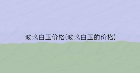 “玻璃白玉价格(玻璃白玉的价格)