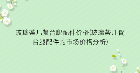 玻璃荼几餐台腿配件价格(玻璃荼几餐台腿配件的市场价格分析)