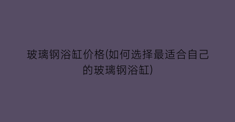 玻璃钢浴缸价格(如何选择最适合自己的玻璃钢浴缸)