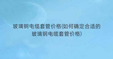 “玻璃钢电缆套管价格(如何确定合适的玻璃钢电缆套管价格)