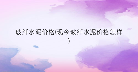 玻纤水泥价格(现今玻纤水泥价格怎样)