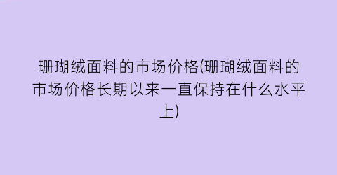 珊瑚绒面料的市场价格(珊瑚绒面料的市场价格长期以来一直保持在什么水平上)