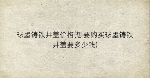 球墨铸铁井盖价格(想要购买球墨铸铁井盖要多少钱)