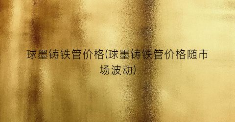 球墨铸铁管价格(球墨铸铁管价格随市场波动)