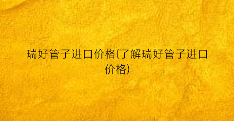 瑞好管子进口价格(了解瑞好管子进口价格)