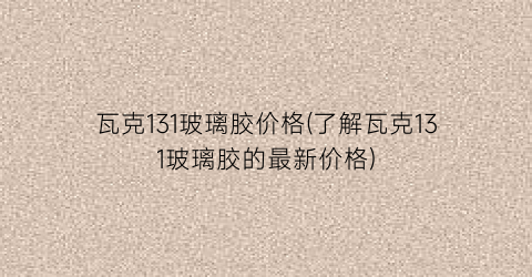 瓦克131玻璃胶价格(了解瓦克131玻璃胶的最新价格)