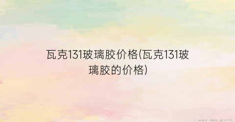 瓦克131玻璃胶价格(瓦克131玻璃胶的价格)