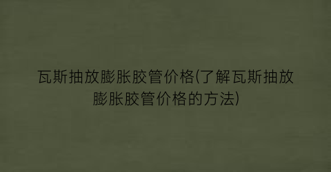 瓦斯抽放膨胀胶管价格(了解瓦斯抽放膨胀胶管价格的方法)
