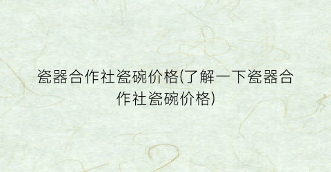 瓷器合作社瓷碗价格(了解一下瓷器合作社瓷碗价格)