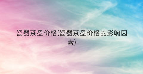 瓷器茶盘价格(瓷器茶盘价格的影响因素)
