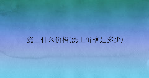 瓷土什么价格(瓷土价格是多少)
